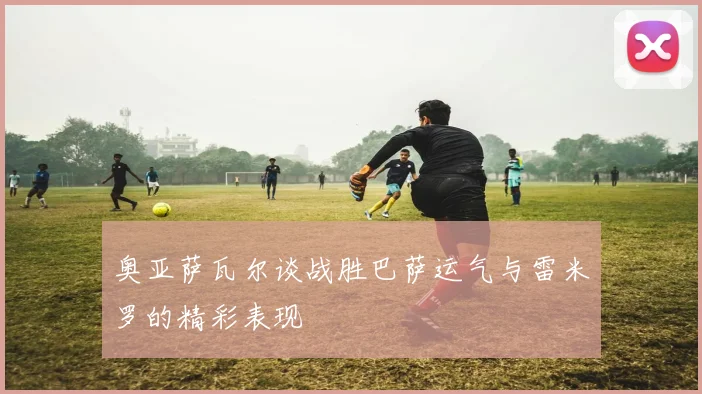 奥亚萨瓦尔谈战胜巴萨运气与雷米罗的精彩表现
