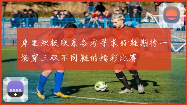 库里积极联系各方寻求好鞋期待一场穿三双不同鞋的精彩比赛