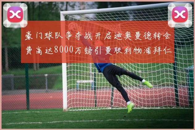 豪门球队争夺战开启迪奥曼德转会费高达8000万镑引曼联利物浦拜仁关注