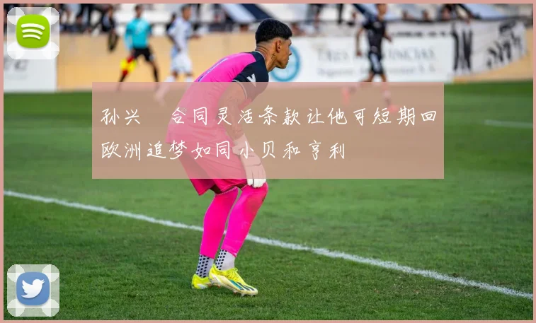 孙兴慜合同灵活条款让他可短期回欧洲追梦如同小贝和亨利
