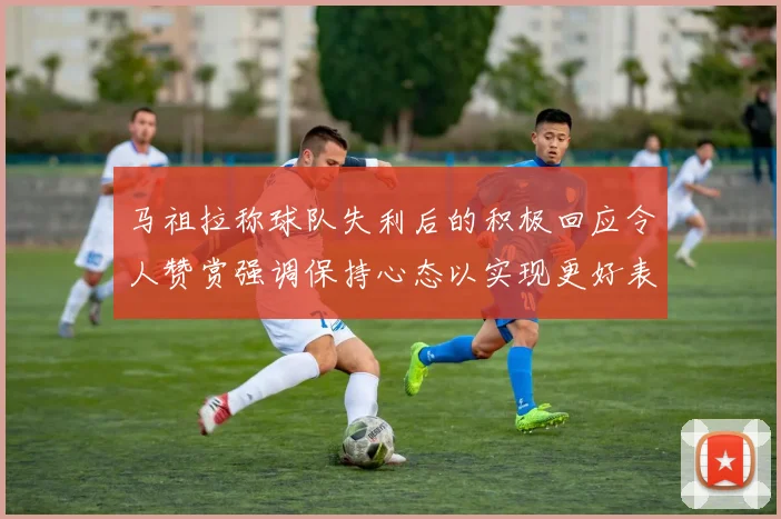 马祖拉称球队失利后的积极回应令人赞赏强调保持心态以实现更好表现