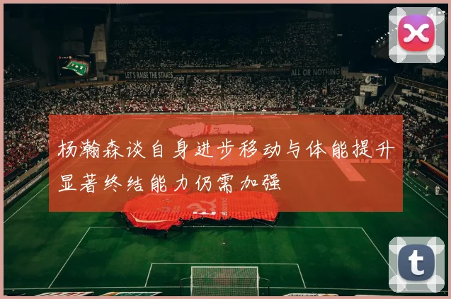 杨瀚森谈自身进步移动与体能提升显著终结能力仍需加强