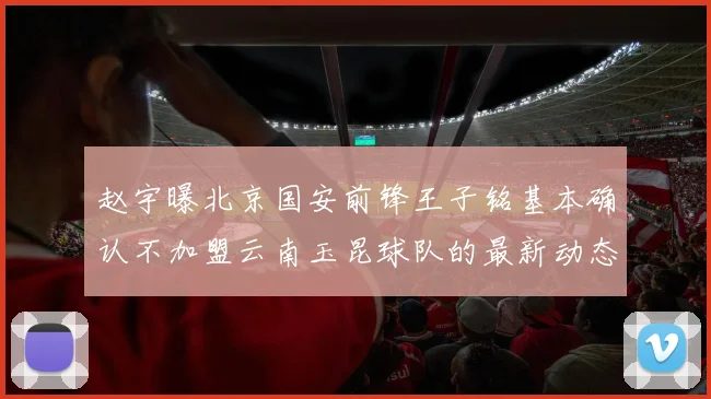 赵宇曝北京国安前锋王子铭基本确认不加盟云南玉昆球队的最新动态