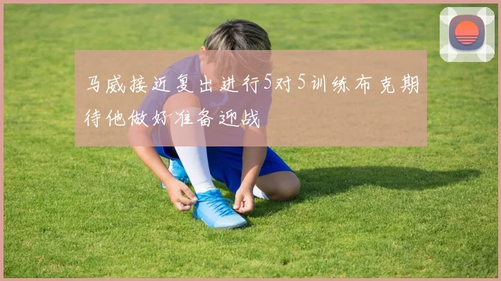 马威接近复出进行5对5训练布克期待他做好准备迎战