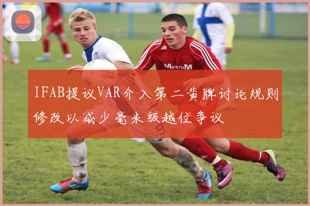 IFAB提议VAR介入第二黄牌讨论规则修改以减少毫米级越位争议