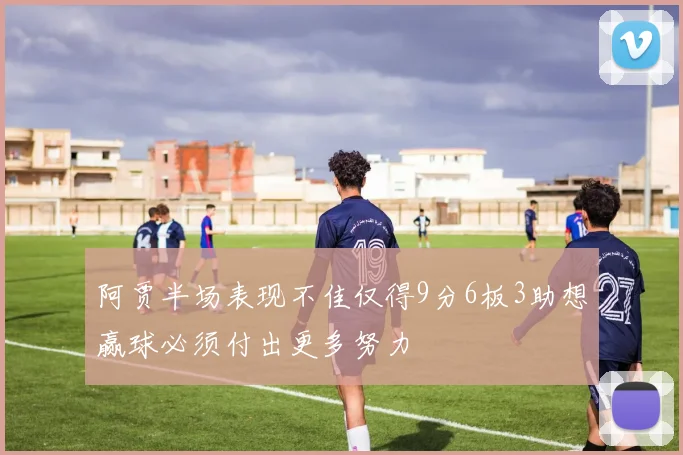阿贾半场表现不佳仅得9分6板3助想赢球必须付出更多努力