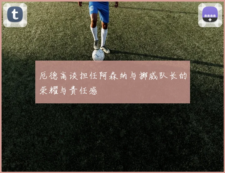 厄德高谈担任阿森纳与挪威队长的荣耀与责任感