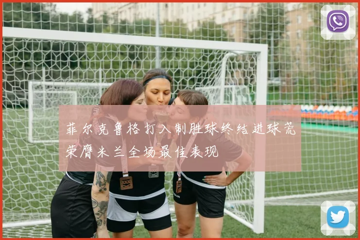 菲尔克鲁格打入制胜球终结进球荒荣膺米兰全场最佳表现