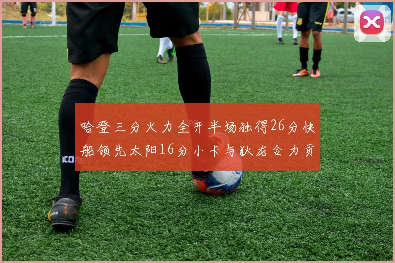 哈登三分火力全开半场独得26分快船领先太阳16分小卡与狄龙合力贡献28分