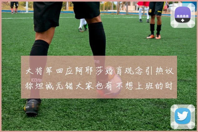 大将军回应阿耶莎婚育观念引热议称坦诚无错大家也有不想上班的时候