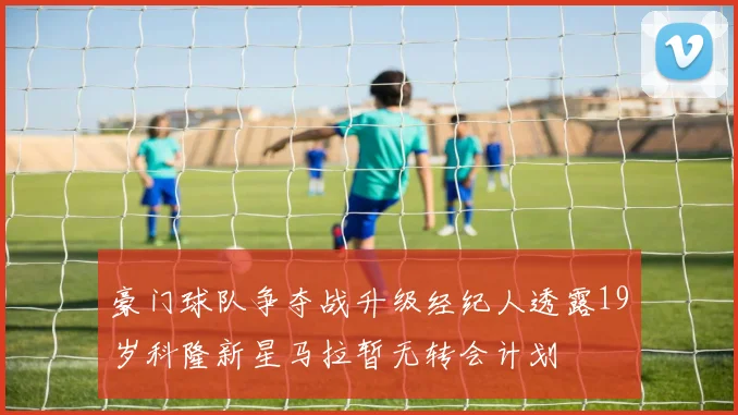 豪门球队争夺战升级经纪人透露19岁科隆新星马拉暂无转会计划
