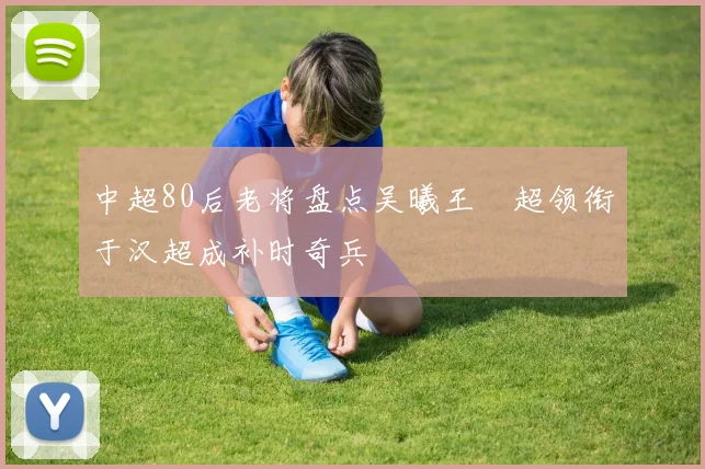 中超80后老将盘点吴曦王燊超领衔于汉超成补时奇兵