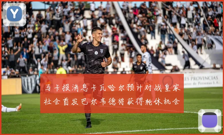 马卡报消息卡瓦哈尔预计对战皇家社会首发巴尔韦德将获得轮休机会