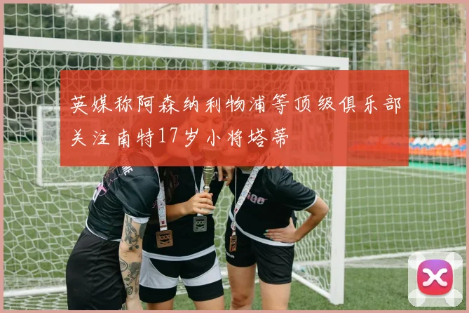 英媒称阿森纳利物浦等顶级俱乐部关注南特17岁小将塔蒂