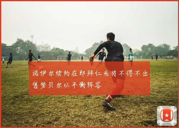 诺伊尔续约在即拜仁或将不得不出售努贝尔以平衡阵容