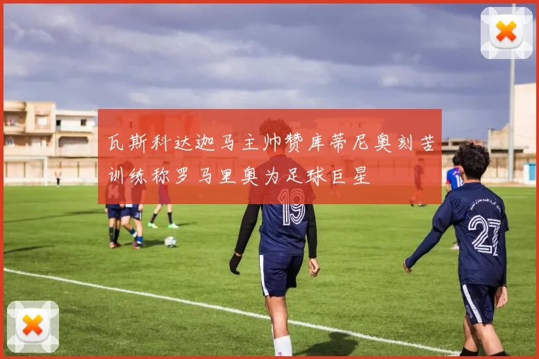 瓦斯科达迦马主帅赞库蒂尼奥刻苦训练称罗马里奥为足球巨星