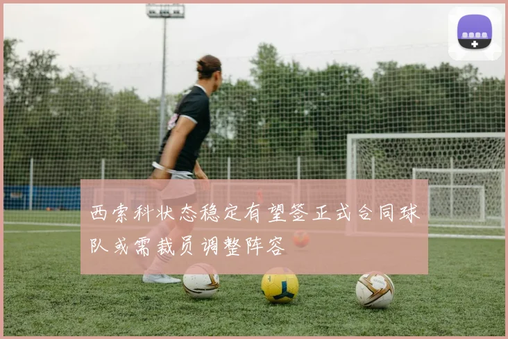 西索科状态稳定有望签正式合同球队或需裁员调整阵容