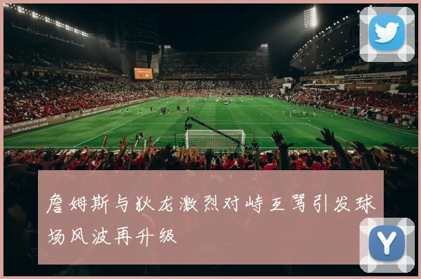 詹姆斯与狄龙激烈对峙互骂引发球场风波再升级