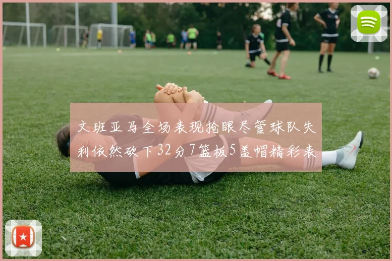 文班亚马全场表现抢眼尽管球队失利依然砍下32分7篮板5盖帽精彩表现令人赞叹
