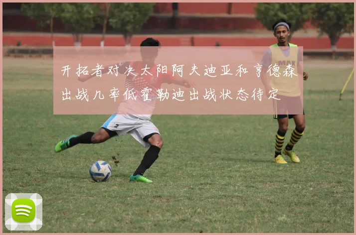 开拓者对决太阳阿夫迪亚和亨德森出战几率低霍勒迪出战状态待定