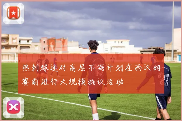 热刺球迷对高层不满计划在西汉姆赛前进行大规模抗议活动