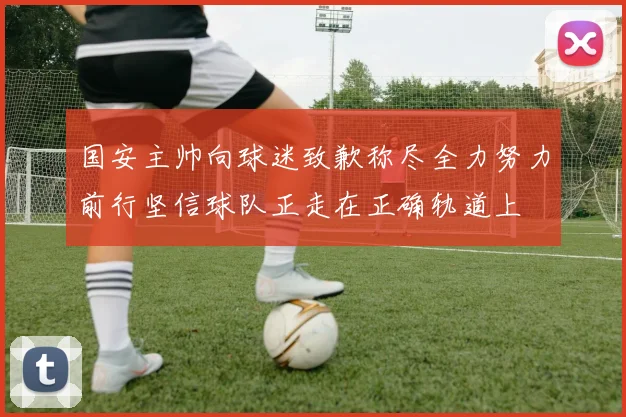 国安主帅向球迷致歉称尽全力努力前行坚信球队正走在正确轨道上