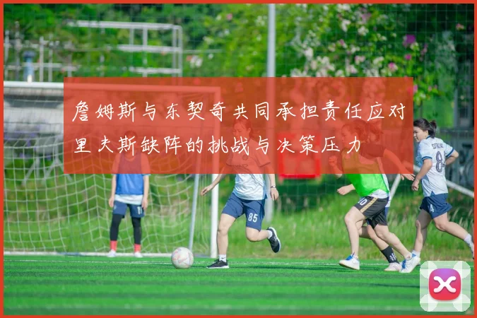 詹姆斯与东契奇共同承担责任应对里夫斯缺阵的挑战与决策压力