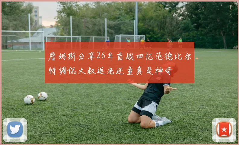 詹姆斯分享26年首战回忆范德比尔特调侃大叔返老还童真是神奇